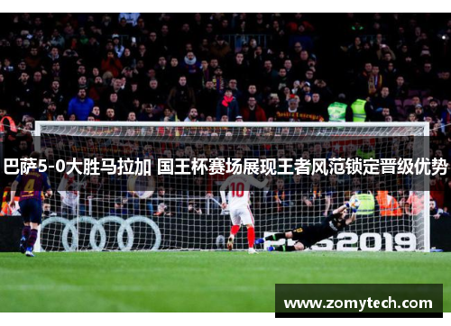 巴萨5-0大胜马拉加 国王杯赛场展现王者风范锁定晋级优势 巴萨5-0大胜马拉加 国王杯赛场展现王者风范锁定晋级优势